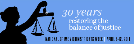 2014 National Crime Victims' Rights Week Resource Guide. Now Available Online. '30 Years: Restoring the Balance of Justice.' April 6-12, 2014 2014 National Crime Victims' Rights Week Resource Guide. Now Available Online. '30 Years: Restoring the Balance of Justice.' April 6-12, 2014